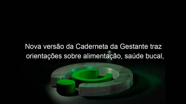 nova versao da caderneta da gestante traz orientacoes sobre alimentacao saude bucal trabalho de parto e nascimento 1138131