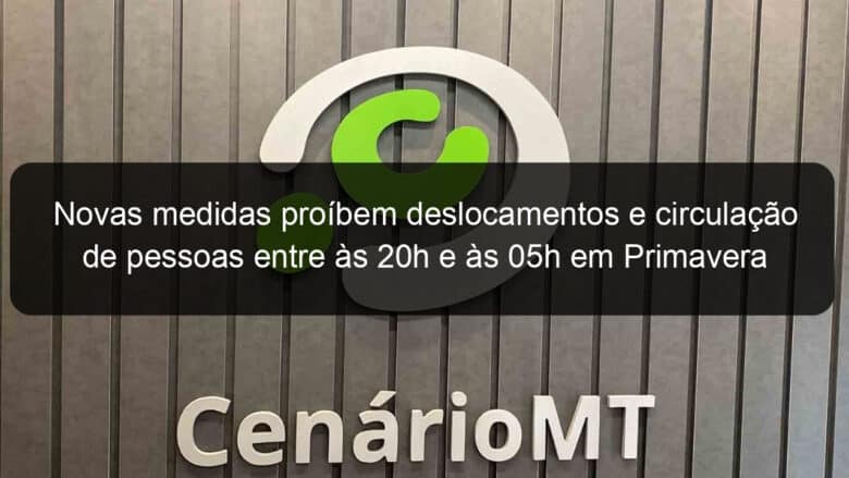 novas medidas proibem deslocamentos e circulacao de pessoas entre as 20h e as 05h em primavera do leste 925149