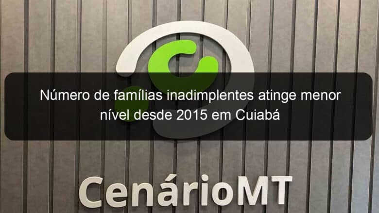 numero de familias inadimplentes atinge menor nivel desde 2015 em cuiaba 887797