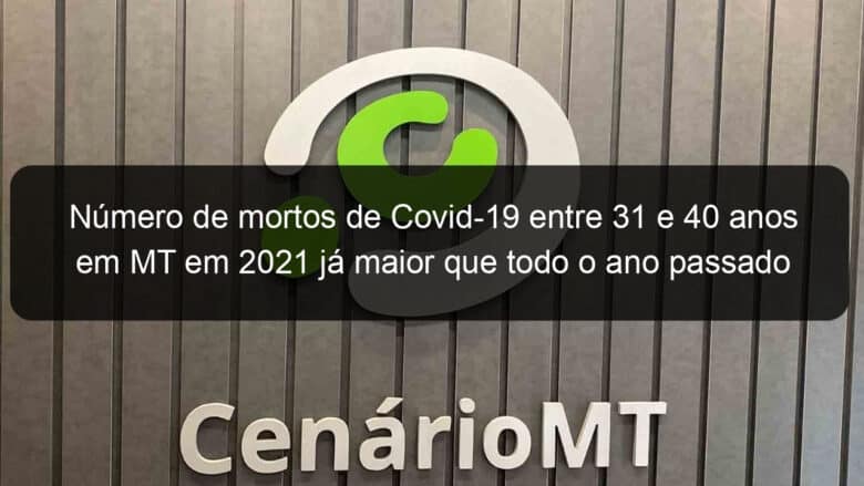 numero de mortos de covid 19 entre 31 e 40 anos em mt em 2021 ja maior que todo o ano passado 1029793