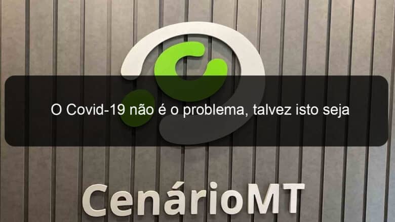 o covid 19 nao e o problema talvez isto seja 909397