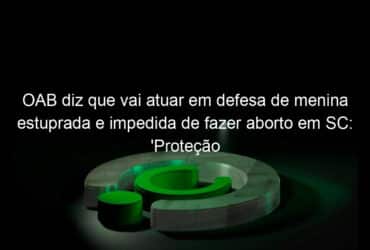 oab diz que vai atuar em defesa de menina estuprada e impedida de fazer aborto em sc protecao integral 1145743