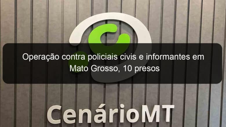 operacao contra policiais civis e informantes em mato grosso 10 presos 1348247