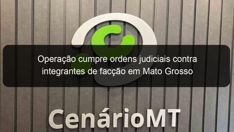 operacao cumpre ordens judiciais contra integrantes de faccao em mato grosso 1075839