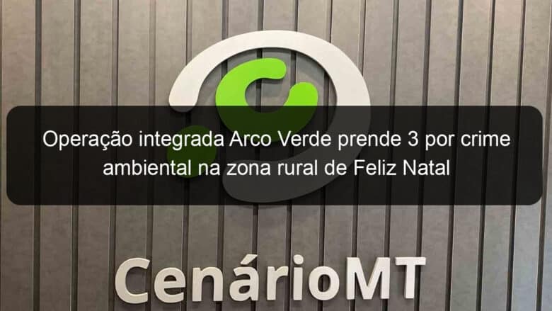 operacao integrada arco verde prende 3 por crime ambiental na zona rural de feliz natal 928408