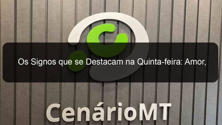 os signos que se destacam na quinta feira amor trabalho e atividades em sintonia 1376698