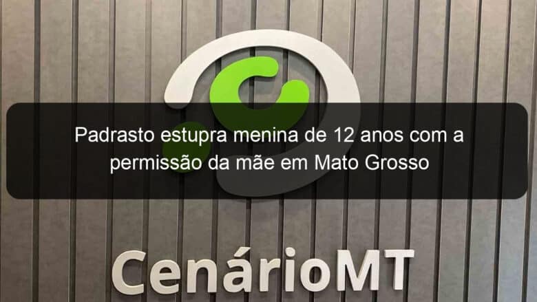 padrasto estupra menina de 12 anos com a permissao da mae em mato grosso 1229560