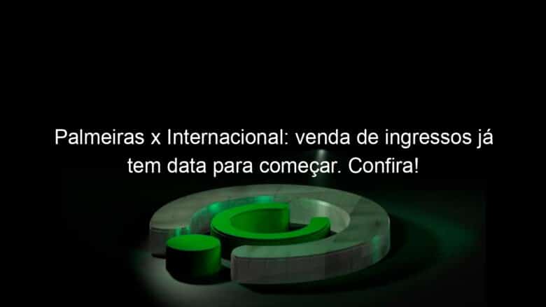 palmeiras x internacional venda de ingressos ja tem data para comecar confira 838310