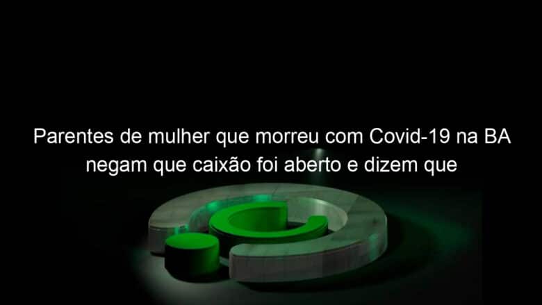 parentes de mulher que morreu com covid 19 na ba negam que caixao foi aberto e dizem que prefeitura liberou velorio 913974