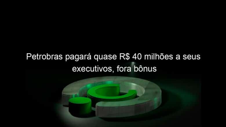 petrobras pagara quase r 40 milhoes a seus executivos fora bonus 1128235