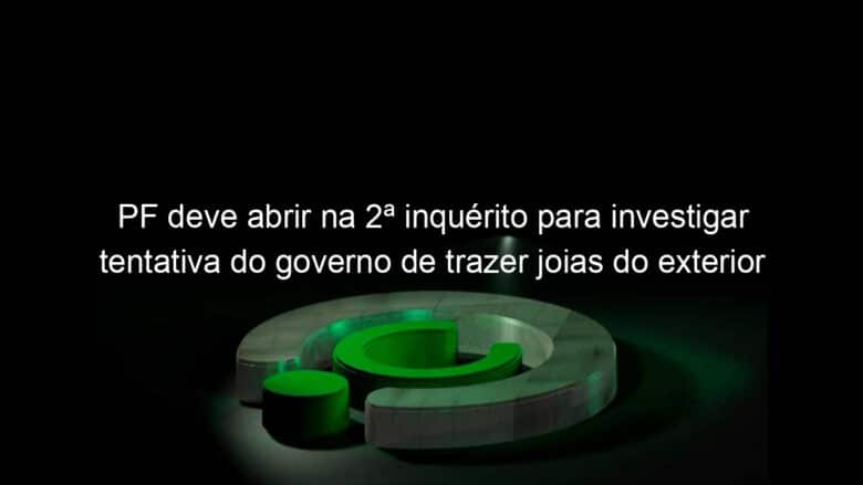 pf deve abrir na 2a inquerito para investigar tentativa do governo de trazer joias do exterior para michelle bolsonaro 1342577