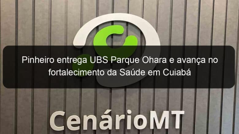 pinheiro entrega ubs parque ohara e avanca no fortalecimento da saude em cuiaba 924871