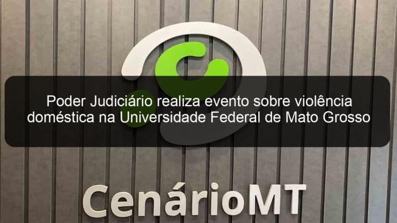 poder judiciario realiza evento sobre violencia domestica na universidade federal de mato grosso 1168077