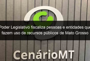 poder legislativo fiscaliza pessoas e entidades que fazem uso de recursos publicos de mato grosso 1167408