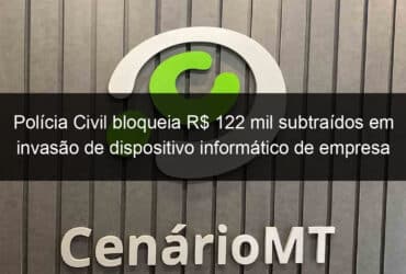 policia civil bloqueia r 122 mil subtraidos em invasao de dispositivo informatico de empresa em sorriso 1028371