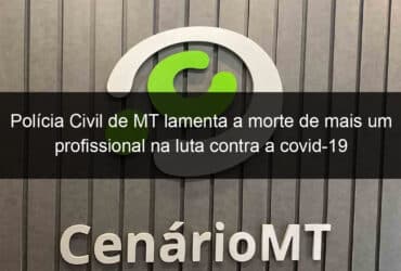 policia civil de mt lamenta a morte de mais um profissional na luta contra a covid 19 1029456