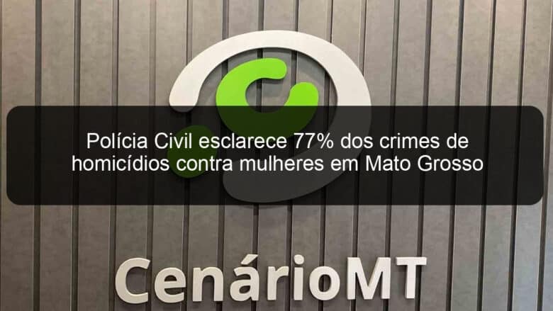 policia civil esclarece 77 dos crimes de homicidios contra mulheres em mato grosso 1090663