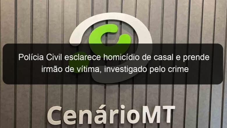 policia civil esclarece homicidio de casal e prende irmao de vitima investigado pelo crime 1045676