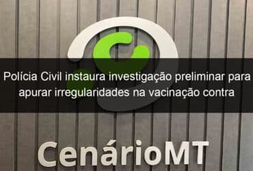 policia civil instaura investigacao preliminar para apurar irregularidades na vacinacao contra a covid 19 em cuiaba 1031828