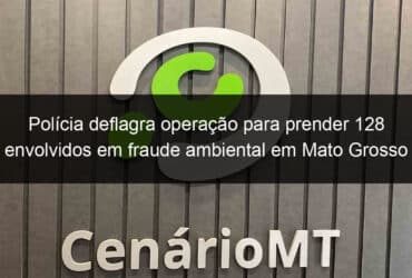 policia deflagra operacao para prender 128 envolvidos em fraude ambiental em mato grosso 813376