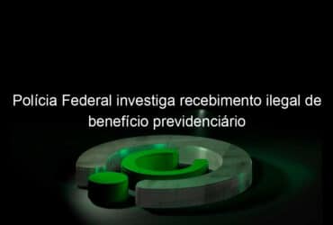 policia federal investiga recebimento ilegal de beneficio previdenciario 1167258