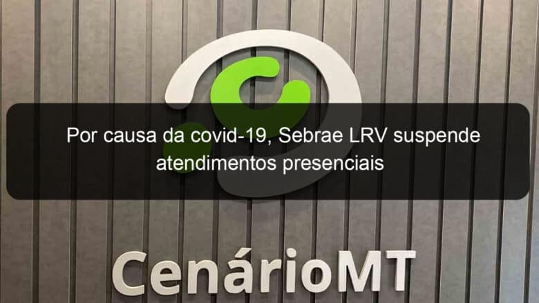 por causa da covid 19 sebrae lrv suspende atendimentos presenciais 1019548