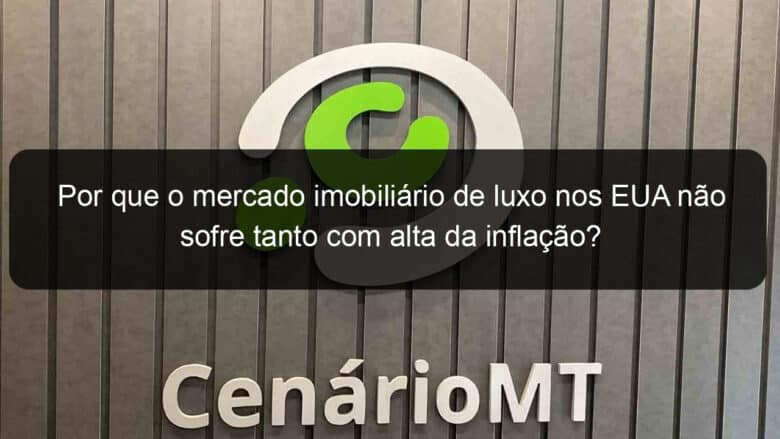 por que o mercado imobiliario de luxo nos eua nao sofre tanto com alta da inflacao 1286307