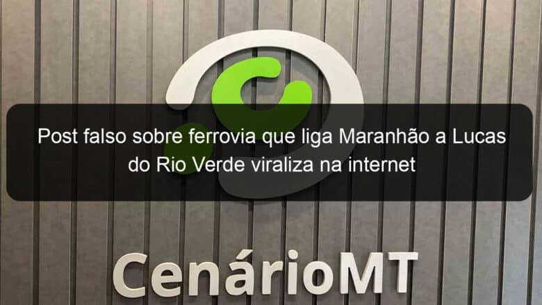 post falso sobre ferrovia que liga maranhao a lucas do rio verde viraliza na internet 854201