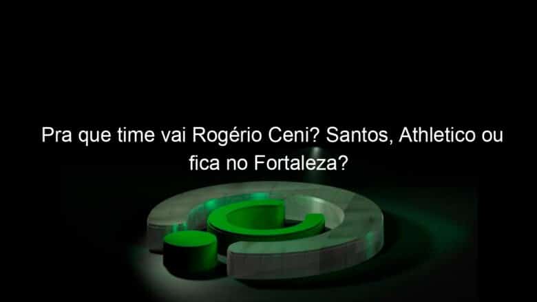 pra que time vai rogerio ceni santos athletico ou fica no fortaleza 878669