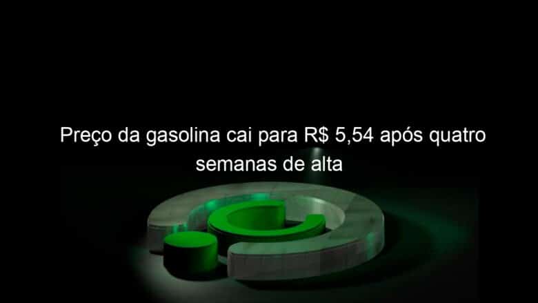 preco da gasolina cai para r 554 apos quatro semanas de alta 1347646