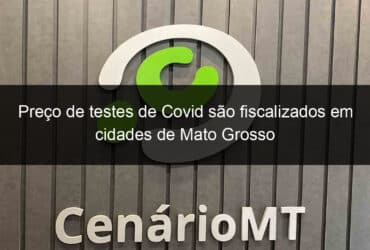 preco de testes de covid sao fiscalizados em cidades de mato grosso 1107669