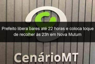prefeito libera bares ate 22 horas e coloca toque de recolher as 23h em nova mutum 1032446 -CenárioMT