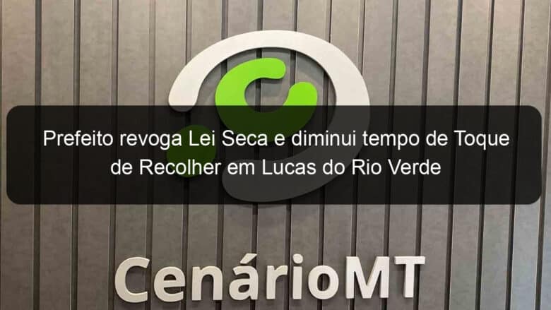 prefeito revoga lei seca e diminui tempo de toque de recolher em lucas do rio verde 940052