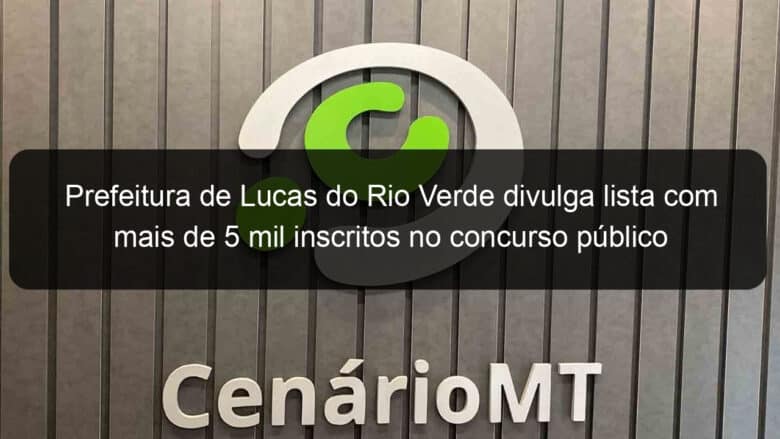 prefeitura de lucas do rio verde divulga lista com mais de 5 mil inscritos no concurso publico 906774