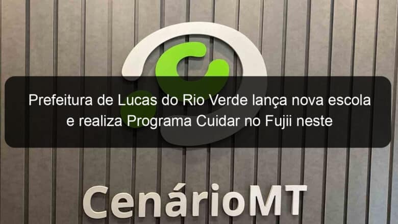 prefeitura de lucas do rio verde lanca nova escola e realiza programa cuidar no fujii neste sabado 25 832500