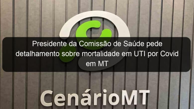 presidente da comissao de saude pede detalhamento sobre mortalidade em uti por covid em mt 970098