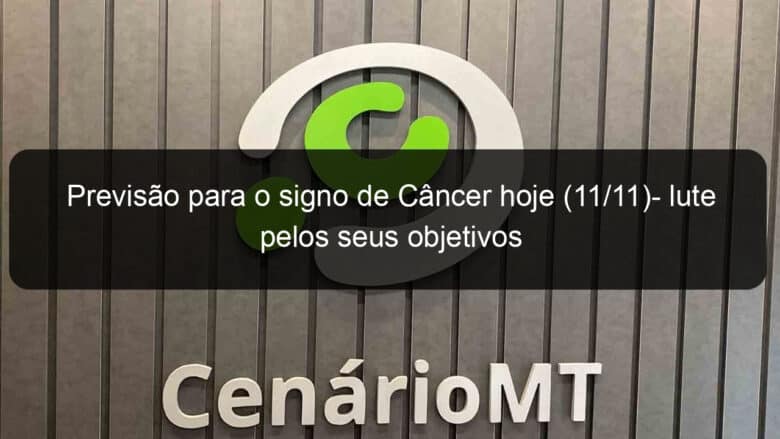 previsao para o signo de cancer hoje 11 11 lute pelos seus objetivos 1245115