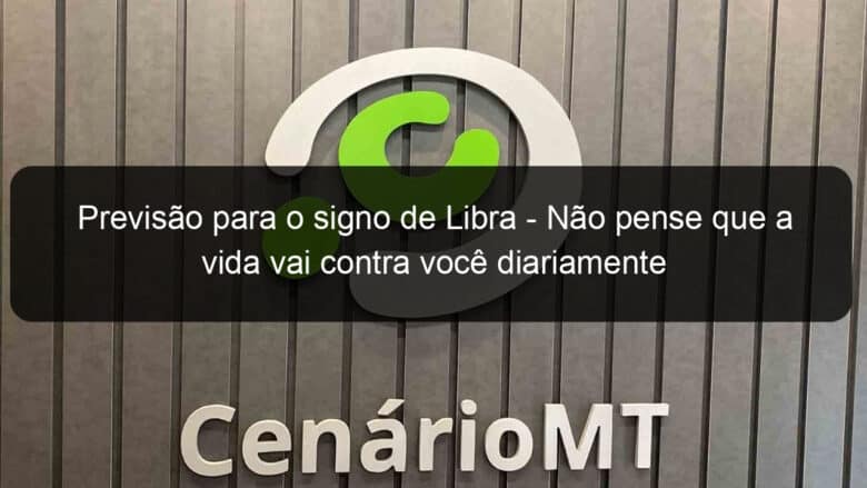 previsao para o signo de libra nao pense que a vida vai contra voce diariamente 1225951