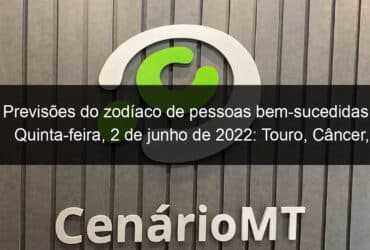 previsoes do zodiaco de pessoas bem sucedidas quinta feira 2 de junho de 2022 touro cancer virgem escorpiao capricornio peixes 1140307