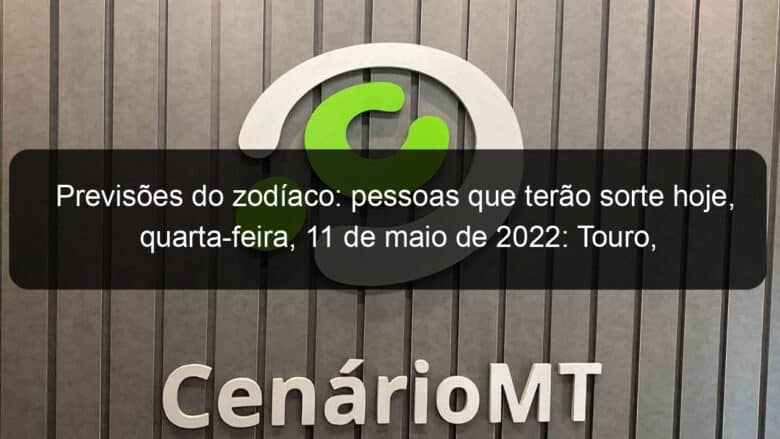 previsoes do zodiaco pessoas que terao sorte hoje quarta feira 11 de maio de 2022 touro escorpiao leao virgem escorpiao sagitario capricornio 1135049