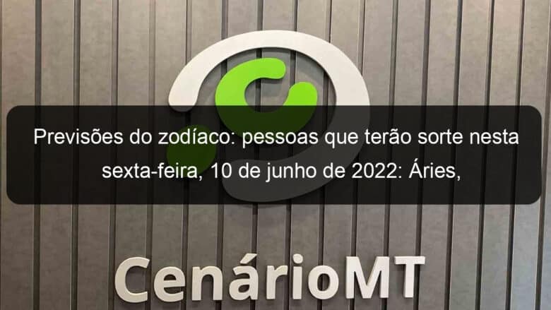 previsoes do zodiaco pessoas que terao sorte nesta sexta feira 10 de junho de 2022 aries gemeos leao virgem escorpiao capricornio peixes 1142909