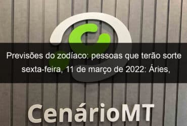 previsoes do zodiaco pessoas que terao sorte sexta feira 11 de marco de 2022 aries gemeos leao virgem escorpiao capricornio peixes 1118763