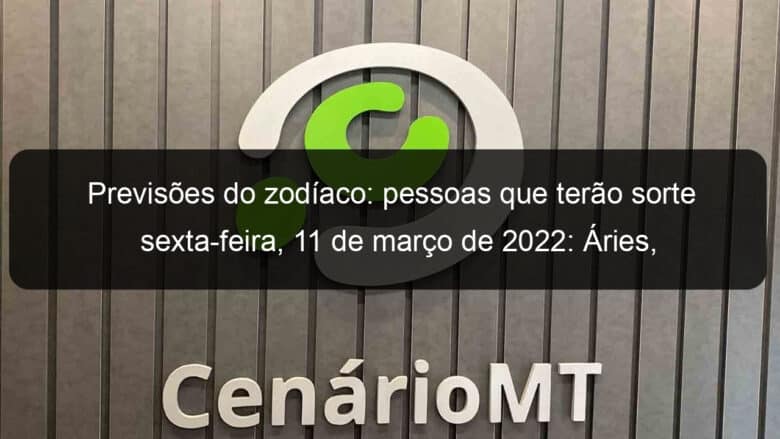 previsoes do zodiaco pessoas que terao sorte sexta feira 11 de marco de 2022 aries gemeos leao virgem escorpiao capricornio peixes 1118763