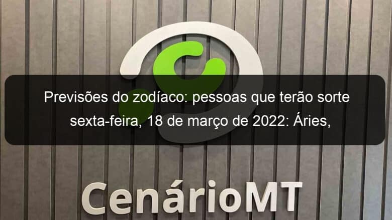 previsoes do zodiaco pessoas que terao sorte sexta feira 18 de marco de 2022 aries gemeos leao virgem escorpiao capricornio peixes 1121341