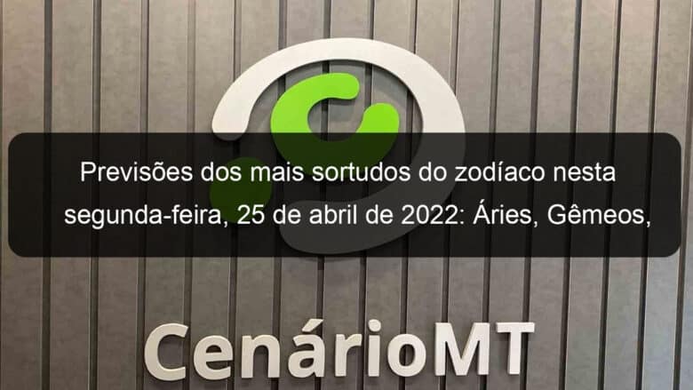 previsoes dos mais sortudos do zodiaco nesta segunda feira 25 de abril de 2022 aries gemeos leao virgem escorpiao capricornio peixes 1130987