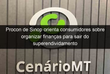 procon de sinop orienta consumidores sobre organizar financas para sair do superendividamento 1085737