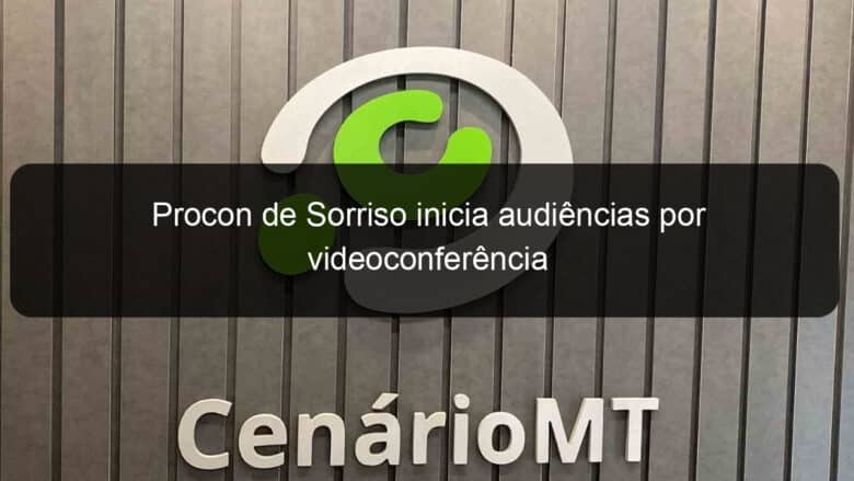 procon de sorriso inicia audiencias por videoconferencia 1047383