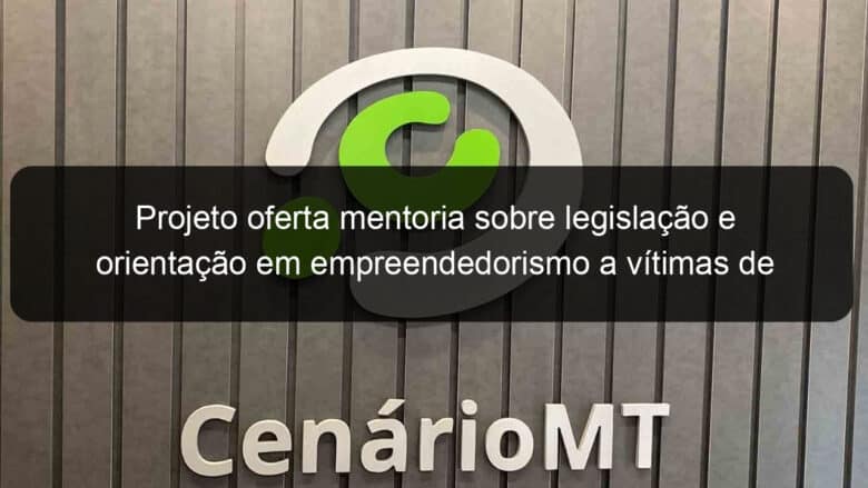 projeto oferta mentoria sobre legislacao e orientacao em empreendedorismo a vitimas de violencia domestica 1043550