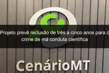 projeto preve reclusao de tres a cinco anos para o crime de ma conduta cientifica 1122125