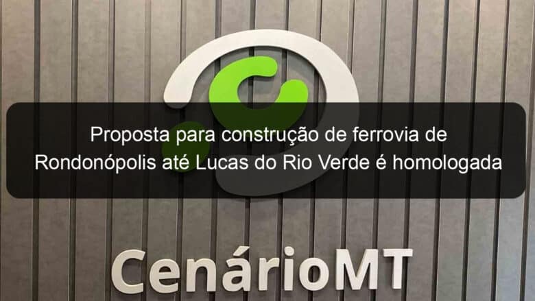 proposta para construcao de ferrovia de rondonopolis ate lucas do rio verde e homologada 1072337